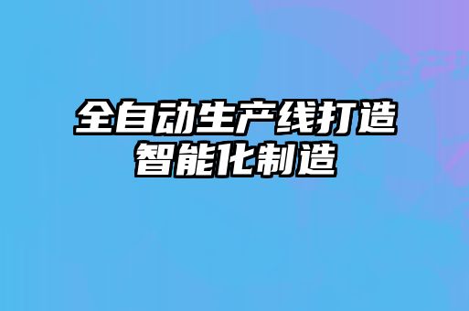 全自動(dòng)生產(chǎn)線(xiàn)打造智能化制造