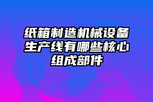紙箱制造機械設備生產(chǎn)線有哪些核心組成部件