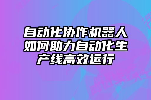 自動(dòng)化協(xié)作機(jī)器人如何助力自動(dòng)化生產(chǎn)線(xiàn)高效運(yùn)行