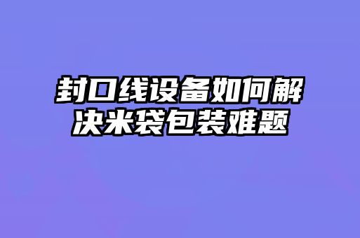 封口線(xiàn)設(shè)備如何解決米袋包裝難題